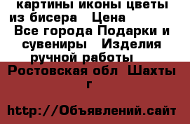 картины,иконы,цветы из бисера › Цена ­ 2 000 - Все города Подарки и сувениры » Изделия ручной работы   . Ростовская обл.,Шахты г.